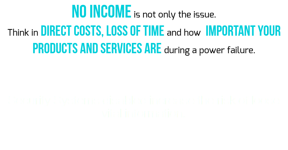 NO INCOME is not only the issue. Think in direct costs, loss of time and how IMPORTANT your products and services are during a power failure. Security Systems disabled increase the risk of loose vital information.